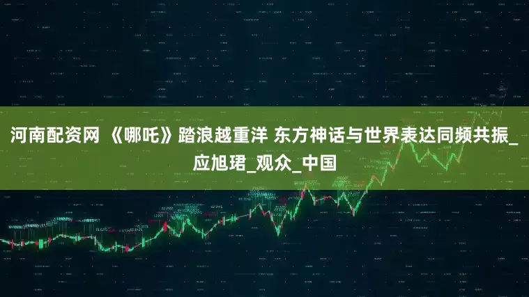 河南配资网 《哪吒》踏浪越重洋 东方神话与世界表达同频共振_应旭珺_观众_中国