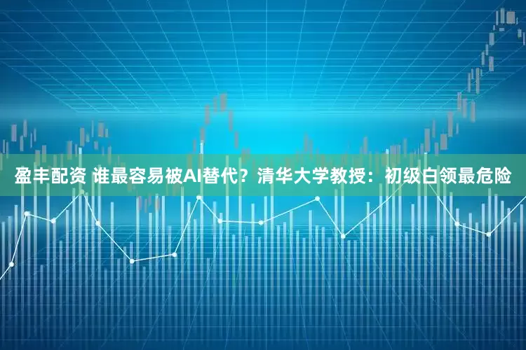 盈丰配资 谁最容易被AI替代？清华大学教授：初级白领最危险