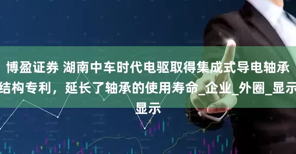 博盈证券 湖南中车时代电驱取得集成式导电轴承结构专利，延长了轴承的使用寿命_企业_外圈_显示