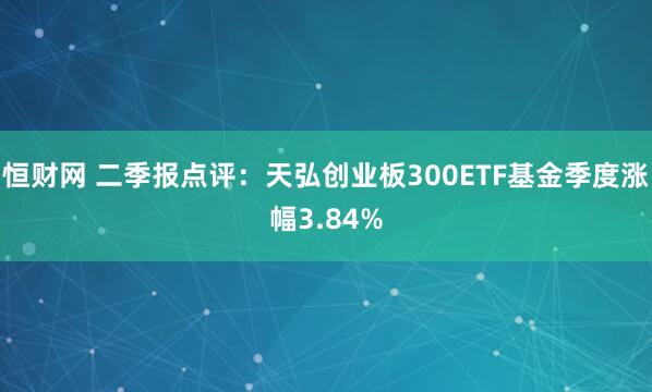 恒财网 二季报点评：天弘创业板300ETF基金季度涨幅3.84%