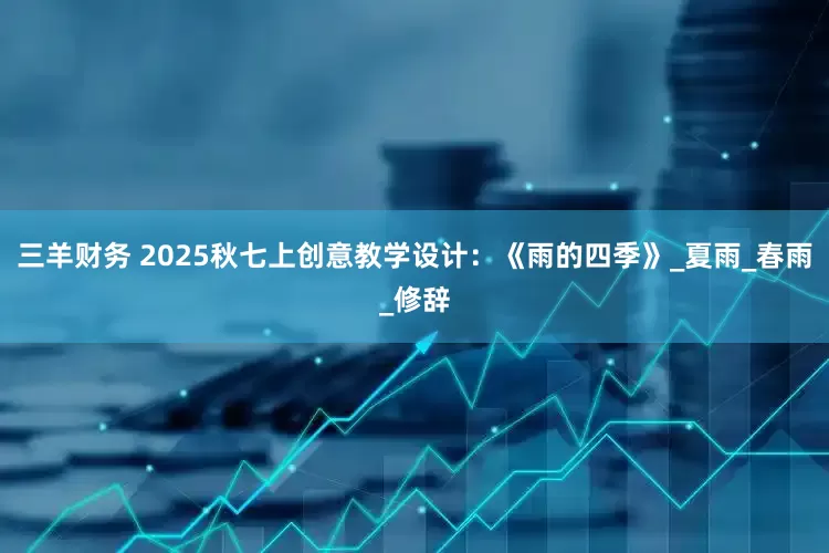 三羊财务 2025秋七上创意教学设计：《雨的四季》_夏雨_春雨_修辞