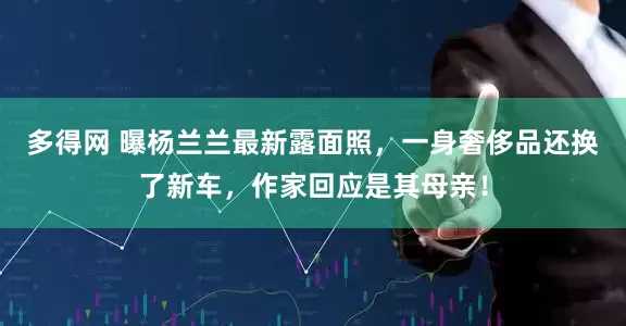 多得网 曝杨兰兰最新露面照，一身奢侈品还换了新车，作家回应是其母亲！