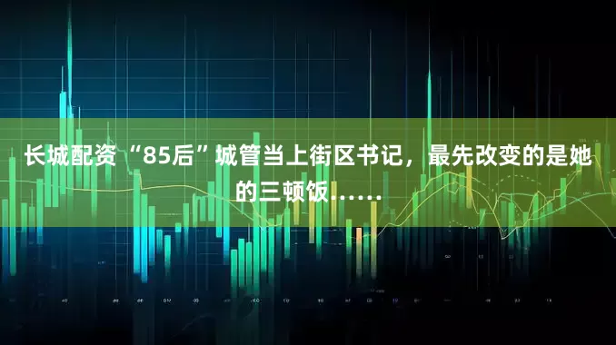 长城配资 “85后”城管当上街区书记，最先改变的是她的三顿饭……