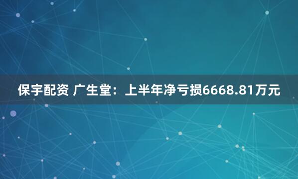 保宇配资 广生堂：上半年净亏损6668.81万元