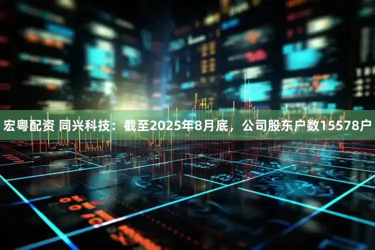 宏粤配资 同兴科技：截至2025年8月底，公司股东户数15578户