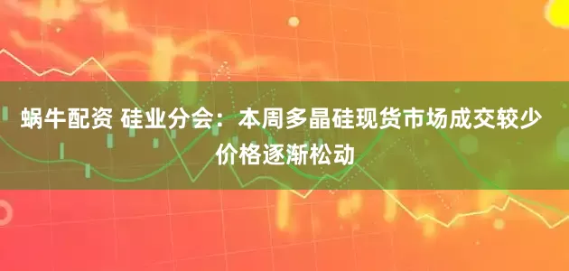 蜗牛配资 硅业分会：本周多晶硅现货市场成交较少 价格逐渐松动