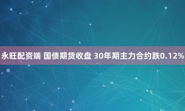 永旺配资端 国债期货收盘 30年期主力合约跌0.12%
