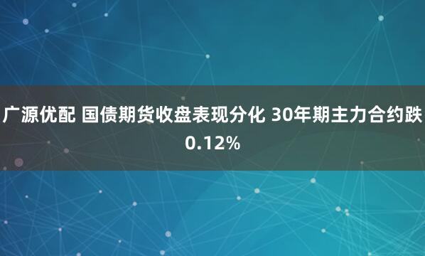 广源优配 国债期货收盘表现分化 30年期主力合约跌0.12%