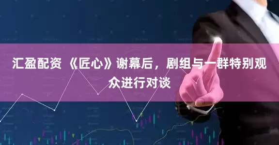 汇盈配资 《匠心》谢幕后，剧组与一群特别观众进行对谈