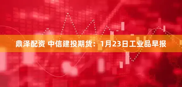鼎泽配资 中信建投期货：1月23日工业品早报