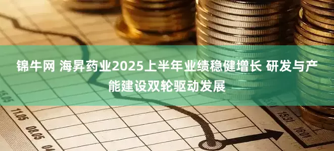 锦牛网 海昇药业2025上半年业绩稳健增长 研发与产能建设双轮驱动发展