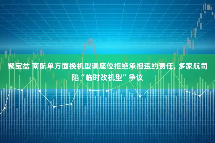 聚宝盆 南航单方面换机型调座位拒绝承担违约责任, 多家航司陷“临时改机型”争议