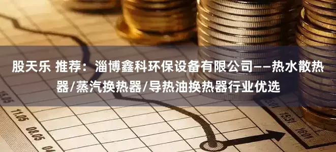 股天乐 推荐：淄博鑫科环保设备有限公司——热水散热器/蒸汽换热器/导热油换热器行业优选